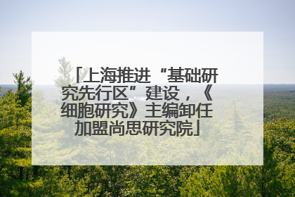 上海推进“基础研究先行区”建设，《细胞研究》主编卸任加盟尚思研究院