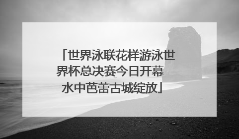 世界泳联花样游泳世界杯总决赛今日开幕 水中芭蕾古城绽放