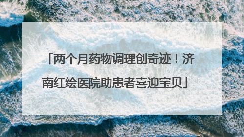 两个月药物调理创奇迹！济南红绘医院助患者喜迎宝贝