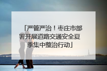 严管严治！枣庄市部署开展道路交通安全夏季集中整治行动