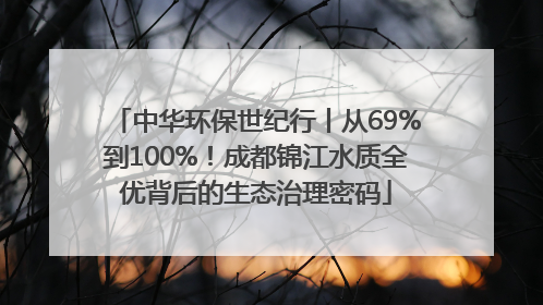 中华环保世纪行丨从69%到100%！成都锦江水质全优背后的生态治理密码