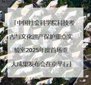 中国社会科学院科技考古与文化遗产保护重点实验室2025年度首场重大成果发布会在京举行