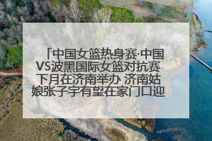 中国女篮热身赛·中国VS波黑国际女篮对抗赛下月在济南举办 济南姑娘张子宇有望在家门口迎来国家队首秀