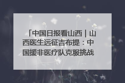 中国日报看山西｜山西医生远征吉布提：中国援非医疗队克服挑战救助非洲患者