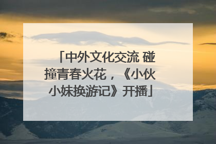 中外文化交流 碰撞青春火花，《小伙小妹换游记》开播