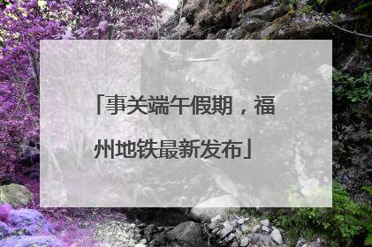 事关端午假期，福州地铁最新发布