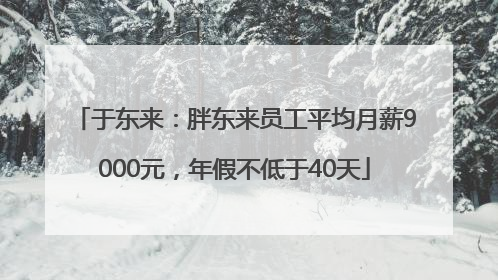 于东来：胖东来员工平均月薪9000元，年假不低于40天