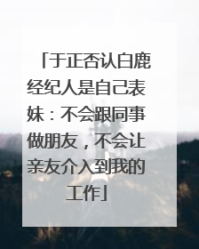 于正否认白鹿经纪人是自己表妹：不会跟同事做朋友，不会让亲友介入到我的工作