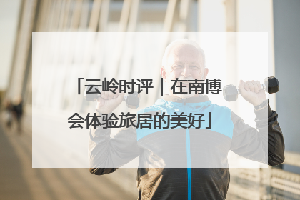 云岭时评｜在南博会体验旅居的美好