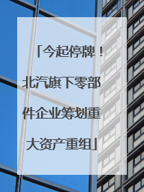 今起停牌！北汽旗下零部件企业筹划重大资产重组