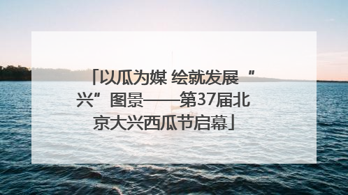 以瓜为媒 绘就发展“兴”图景——第37届北京大兴西瓜节启幕