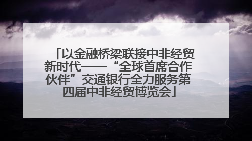 以金融桥梁联接中非经贸新时代——“全球首席合作伙伴”交通银行全力服务第四届中非经贸博览会