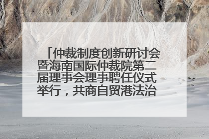 仲裁制度创新研讨会暨海南国际仲裁院第二届理事会理事聘任仪式举行，共商自贸港法治建设新路径