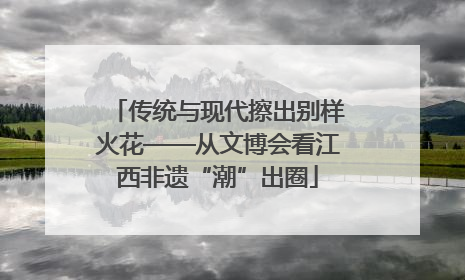传统与现代擦出别样火花——从文博会看江西非遗“潮”出圈