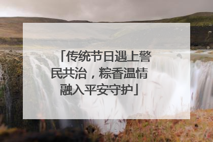 传统节日遇上警民共治，粽香温情融入平安守护