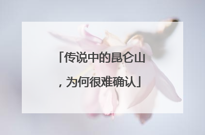 传说中的昆仑山，为何很难确认