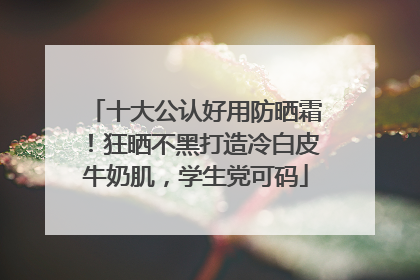 十大公认好用防晒霜！狂晒不黑打造冷白皮牛奶肌，学生党可码