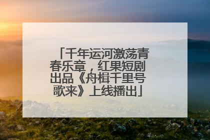 千年运河激荡青春乐章，红果短剧出品《舟楫千里号歌来》上线播出
