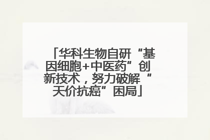 华科生物自研“基因细胞+中医药”创新技术，努力破解“天价抗癌”困局