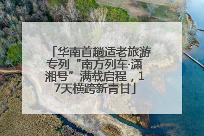 华南首趟适老旅游专列“南方列车·潇湘号”满载启程，17天横跨新青甘