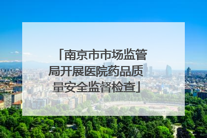 南京市市场监管局开展医院药品质量安全监督检查