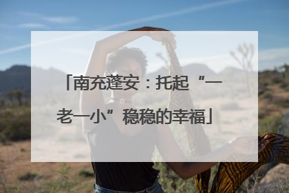 南充蓬安：托起“一老一小”稳稳的幸福