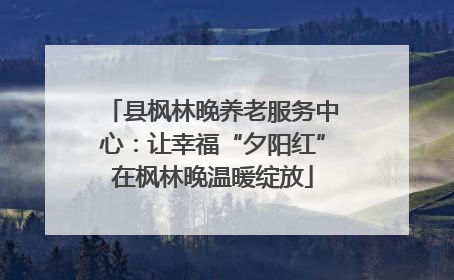 县枫林晚养老服务中心：让幸福“夕阳红”在枫林晚温暖绽放