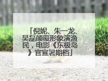 倪妮、朱一龙、吴磊颠覆形象演渔民，电影《东极岛》官宣暑期档