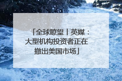 全球瞭望丨英媒：大型机构投资者正在撤出美国市场