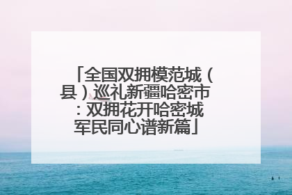 全国双拥模范城（县）巡礼新疆哈密市：双拥花开哈密城 军民同心谱新篇