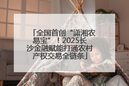 全国首创“潇湘农易宝”！2025长沙金融赋能打通农村产权交易全链条