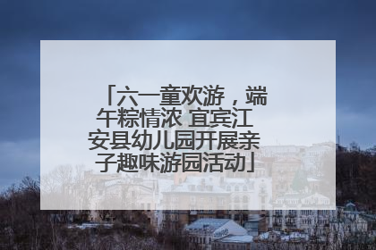六一童欢游，端午粽情浓 宜宾江安县幼儿园开展亲子趣味游园活动