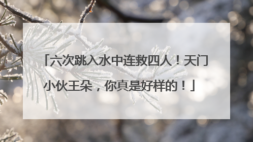 六次跳入水中连救四人！天门小伙王朵，你真是好样的！