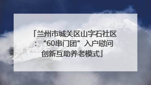 兰州市城关区山字石社区：“60串门团”入户慰问 创新互助养老模式