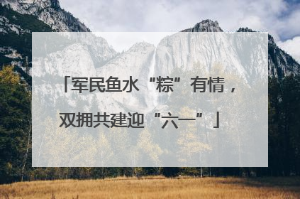 军民鱼水“粽”有情，双拥共建迎“六一”