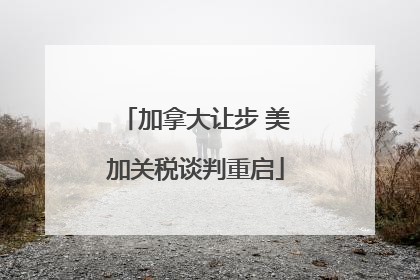加拿大让步 美加关税谈判重启
