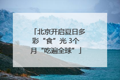 北京开启夏日多彩“食”光 3个月“吃遍全球”