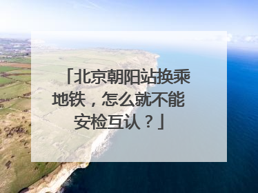 北京朝阳站换乘地铁，怎么就不能安检互认？