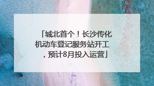 城北首个！长沙传化机动车登记服务站开工，预计8月投入运营
