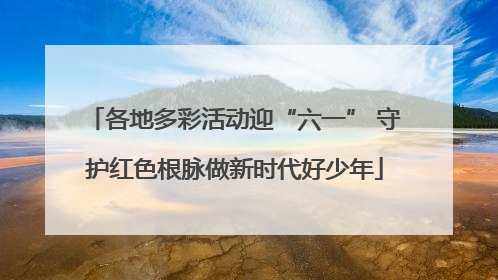 各地多彩活动迎“六一” 守护红色根脉做新时代好少年