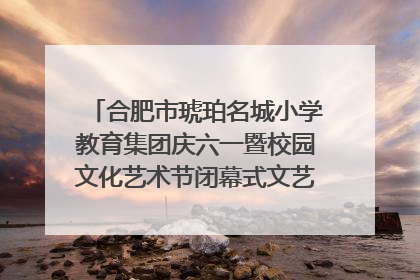 合肥市琥珀名城小学教育集团庆六一暨校园文化艺术节闭幕式文艺汇演圆满举行