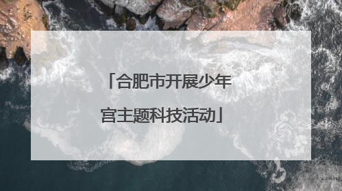 合肥市开展少年宫主题科技活动