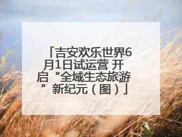 吉安欢乐世界6月1日试运营 开启“全域生态旅游”新纪元（图）