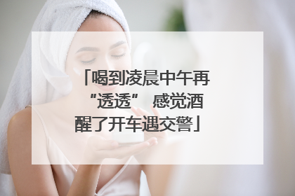 喝到凌晨中午再“透透” 感觉酒醒了开车遇交警