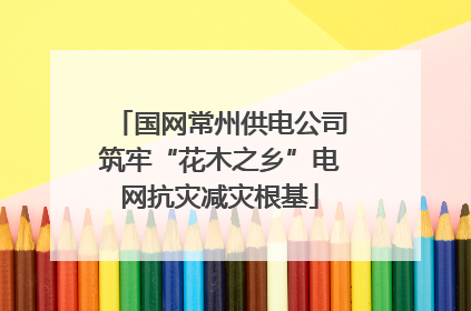 国网常州供电公司筑牢“花木之乡”电网抗灾减灾根基