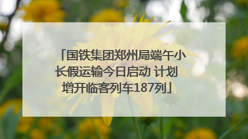 国铁集团郑州局端午小长假运输今日启动 计划增开临客列车187列
