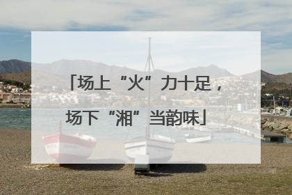 场上“火”力十足，场下“湘”当韵味