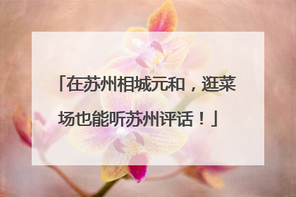 在苏州相城元和，逛菜场也能听苏州评话！