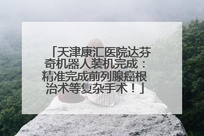 天津康汇医院达芬奇机器人装机完成：精准完成前列腺癌根治术等复杂手术！