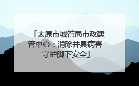 太原市城管局市政建管中心：消除井具病害 守护脚下安全
